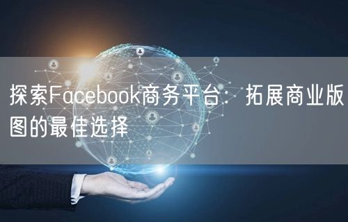 探索Facebook商务平台：拓展商业版图的最佳选择