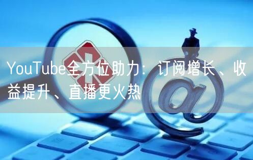 YouTube全方位助力：订阅增长、收益提升、直播更火热