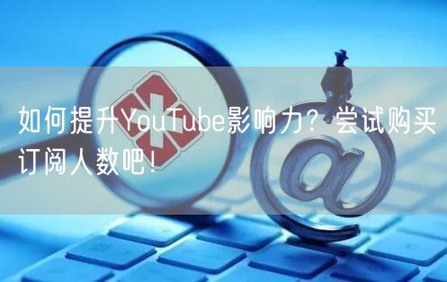 如何提升YouTube影响力？尝试购买订阅人数吧！
