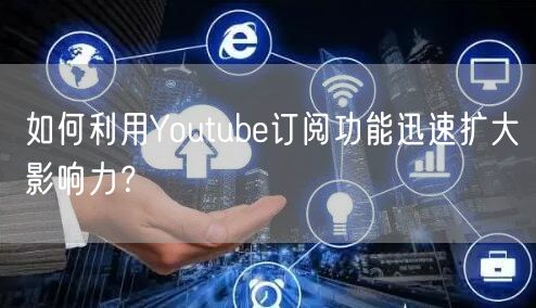 如何利用Youtube订阅功能迅速扩大影响力？