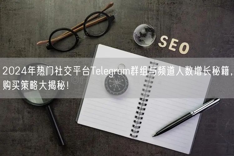 2024年热门社交平台Telegram群组与频道人数增长秘籍，购买策略大揭秘！