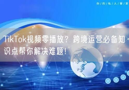 TikTok视频零播放？跨境运营必备知识点帮你解决难题！