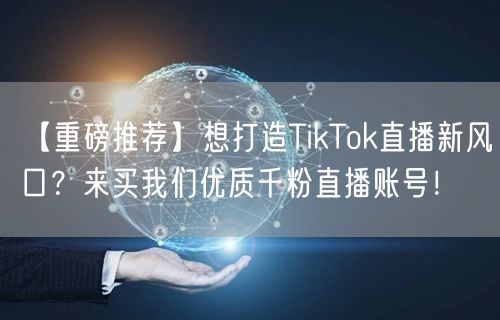 【重磅推荐】想打造TikTok直播新风口？来买我们优质千粉直播账号！