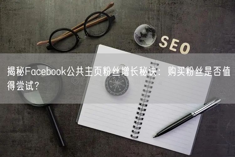 揭秘Facebook公共主页粉丝增长秘诀：购买粉丝是否值得尝试？