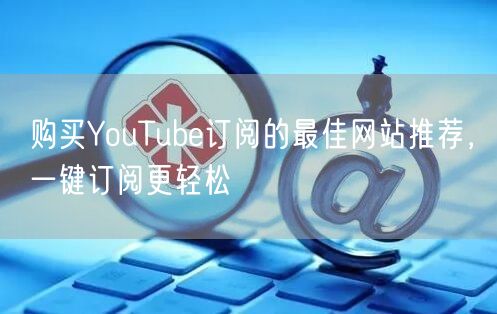 购买YouTube订阅的最佳网站推荐，一键订阅更轻松