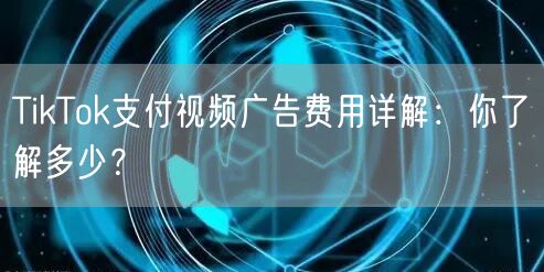 TikTok支付视频广告费用详解：你了解多少？