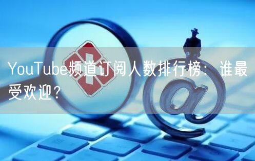 YouTube频道订阅人数排行榜：谁最受欢迎？