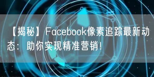 【揭秘】Facebook像素追踪最新动态：助你实现精准营销！