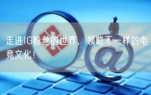 走进IG粉丝的世界，领略不一样的电竞文化！