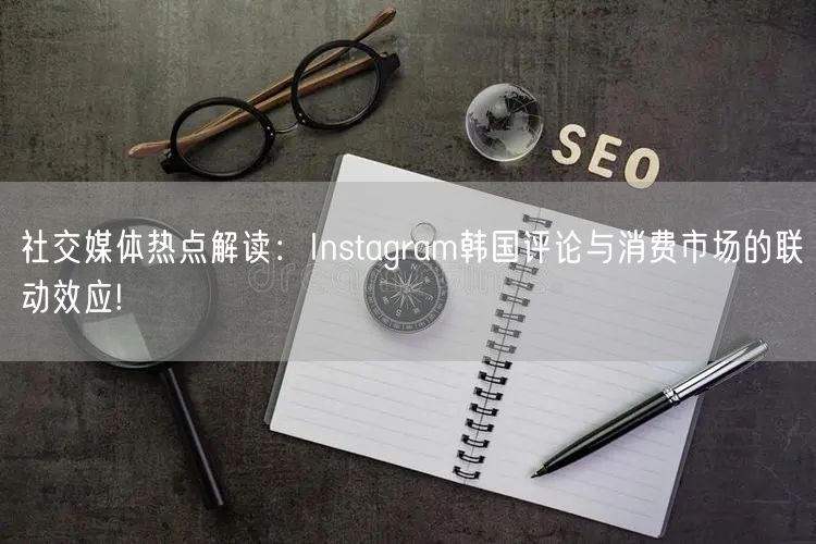 社交媒体热点解读：Instagram韩国评论与消费市场的联动效应!