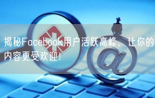 揭秘Facebook用户活跃高峰，让你的内容更受欢迎！