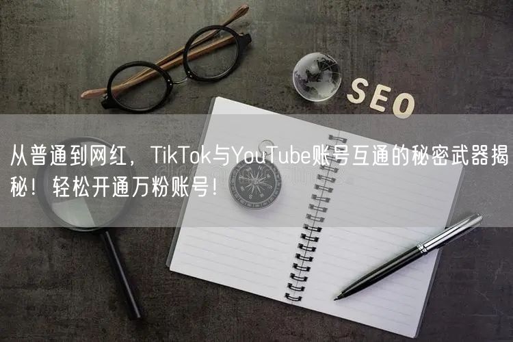 从普通到网红，TikTok与YouTube账号互通的秘密武器揭秘！轻松开通万粉账