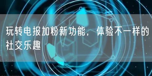 玩转电报加粉新功能,体验不一样的社交乐趣