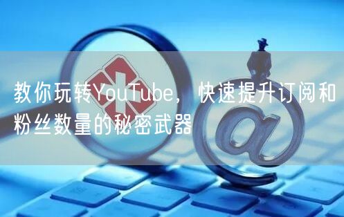 教你玩转YouTube,快速提升订阅和粉丝数量的秘密武器