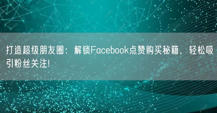 打造超级朋友圈：解锁Facebook点赞购买秘籍，轻松吸引粉丝关注!
