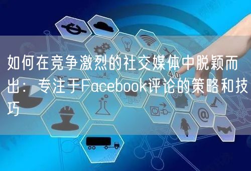 如何在竞争激烈的社交媒体中脱颖而出：专注于Facebook评论的策略和技巧