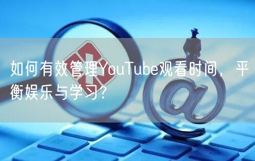 如何有效管理YouTube观看时间,平衡娱乐与学习?