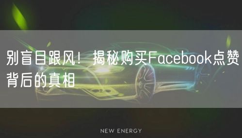 别盲目跟风！揭秘购买Facebook点赞背后的真相