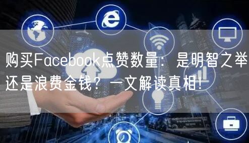 购买Facebook点赞数量：是明智之举还是浪费金钱？一文解读真相！