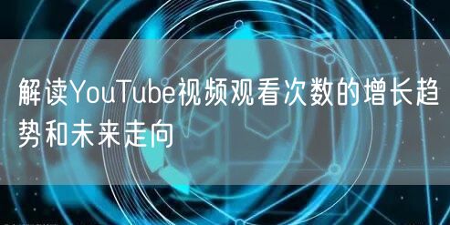 解读YouTube视频观看次数的增长趋势和未来走向