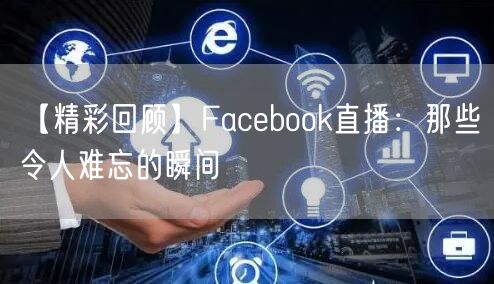 【精彩回顾】Facebook直播：那些令人难忘的瞬间