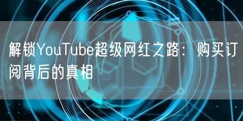 解锁YouTube超级网红之路：购买订阅背后的真相