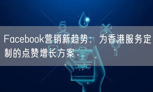 Facebook营销新趋势：为香港服务定制的点赞增长方案