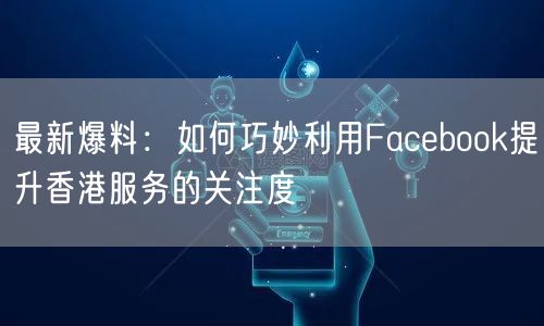 最新爆料:如何巧妙利用Facebook提升香港服务的关注度