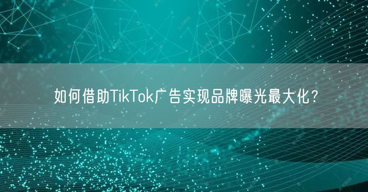 如何借助TikTok广告实现品牌曝光最大化？