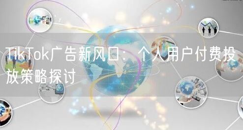 TikTok广告新风口：个人用户付费投放策略探讨