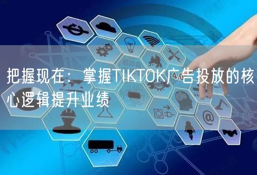 把握现在：掌握TIKTOK广告投放的核心逻辑提升业绩