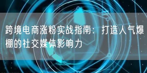 跨境电商涨粉实战指南：打造人气爆棚的社交媒体影响力