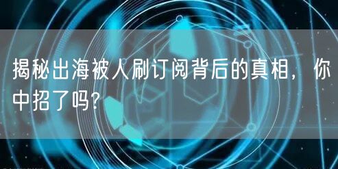 揭秘出海被人刷订阅背后的真相，你中招了吗?