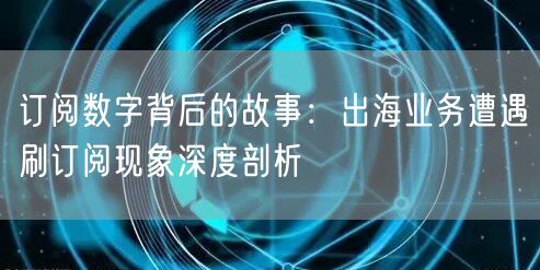 订阅数字背后的故事:出海业务遭遇刷订阅现象深度剖析
