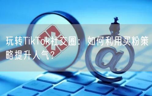 玩转TikTok社交圈：如何利用买粉策略提升人气？
