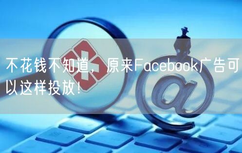不花钱不知道，原来Facebook广告可以这样投放！